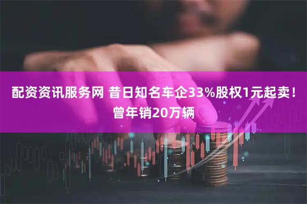 配资资讯服务网 昔日知名车企33%股权1元起卖！曾年销20万辆