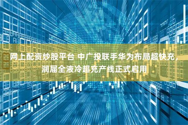 网上配资炒股平台 中广投联手华为布局超快充，润届全液冷超充产线正式启用