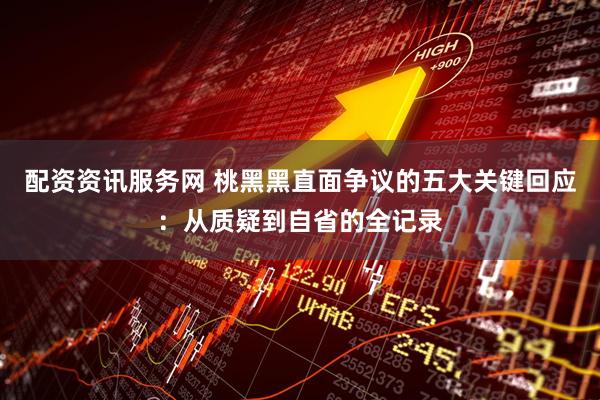 配资资讯服务网 桃黑黑直面争议的五大关键回应：从质疑到自省的全记录