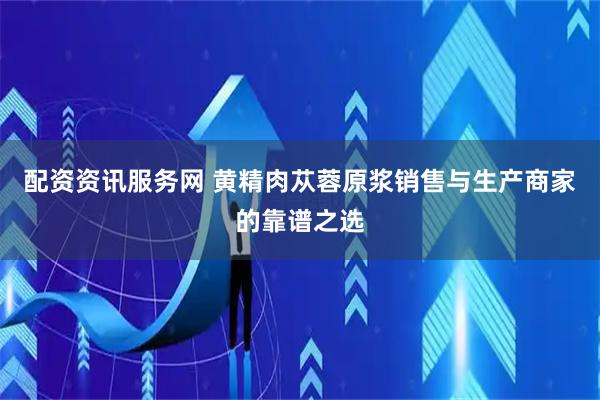 配资资讯服务网 黄精肉苁蓉原浆销售与生产商家的靠谱之选