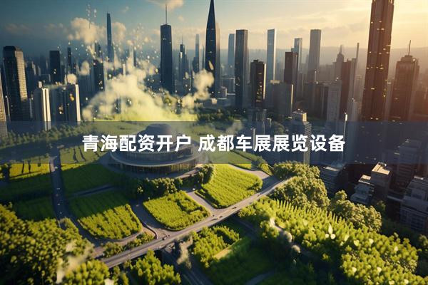 青海配资开户 成都车展展览设备