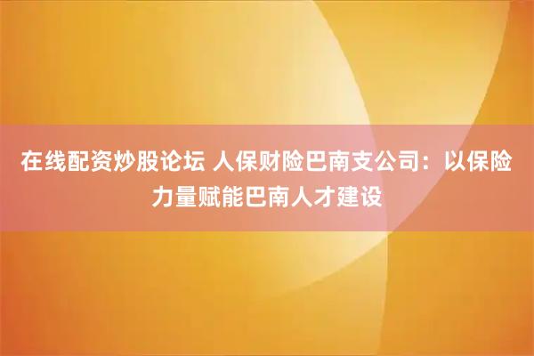 在线配资炒股论坛 人保财险巴南支公司：以保险力量赋能巴南人才建设
