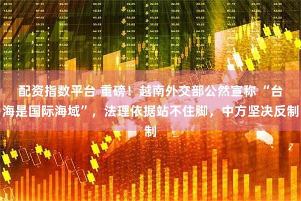 配资指数平台 重磅！越南外交部公然宣称 “台海是国际海域”，法理依据站不住脚，中方坚决反制