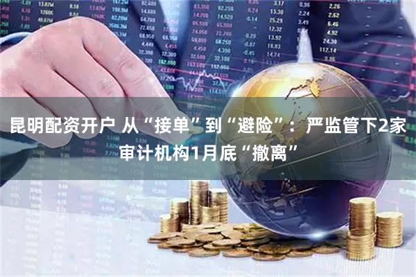 昆明配资开户 从“接单”到“避险”：严监管下2家审计机构1月底“撤离”