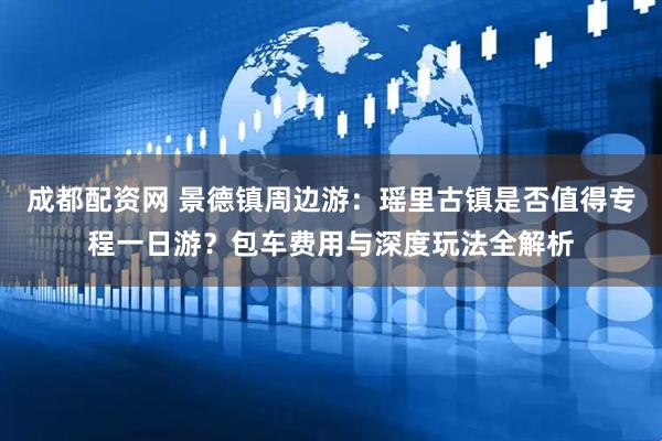 成都配资网 景德镇周边游：瑶里古镇是否值得专程一日游？包车费用与深度玩法全解析