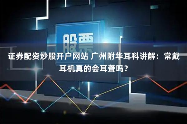 证券配资炒股开户网站 广州附华耳科讲解：常戴耳机真的会耳聋吗？