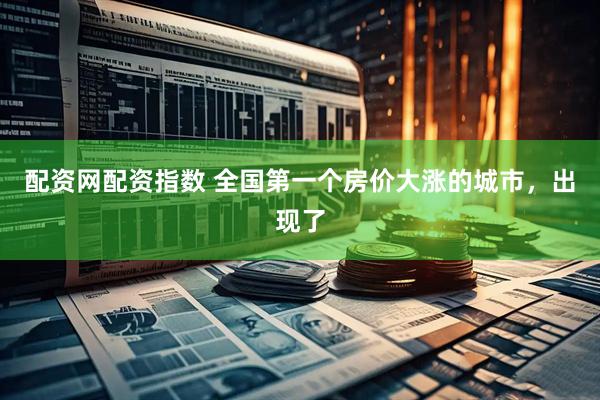配资网配资指数 全国第一个房价大涨的城市，出现了