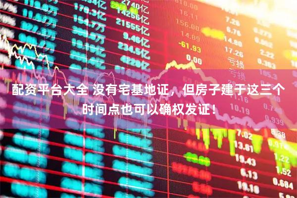 配资平台大全 没有宅基地证，但房子建于这三个时间点也可以确权发证！