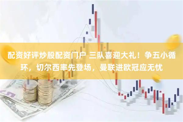 配资好评炒股配资门户 三队喜迎大礼！争五小循环，切尔西率先登场，曼联进欧冠应无忧