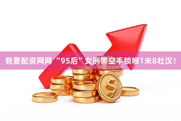 我要配资网网 “95后”女刑警空手锁喉1米8壮汉！