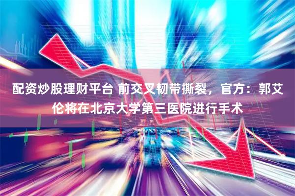 配资炒股理财平台 前交叉韧带撕裂，官方：郭艾伦将在北京大学第三医院进行手术