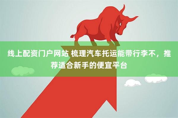 线上配资门户网站 梳理汽车托运能带行李不，推荐适合新手的便宜平台