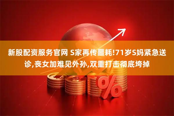 新股配资服务官网 S家再传噩耗!71岁S妈紧急送诊,丧女加难见外孙,双重打击彻底垮掉