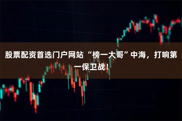 股票配资首选门户网站 “榜一大哥”中海，打响第一保卫战！
